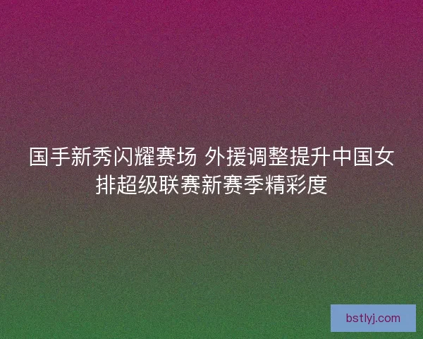 国手新秀闪耀赛场 外援调整提升中国女排超级联赛新赛季精彩度