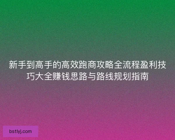 新手到高手的高效跑商攻略全流程盈利技巧大全赚钱思路与路线规划指南