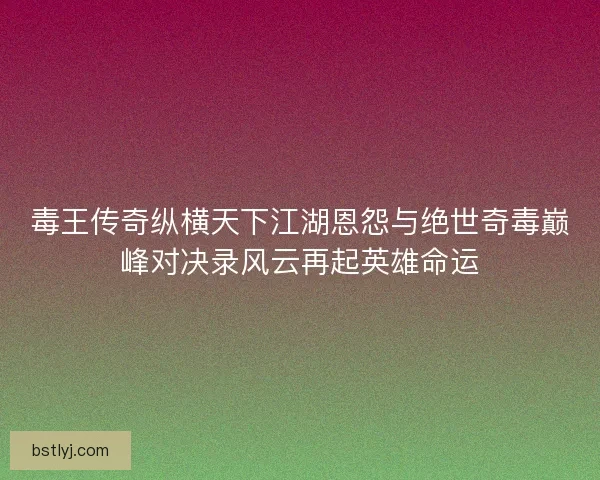 毒王传奇纵横天下江湖恩怨与绝世奇毒巅峰对决录风云再起英雄命运