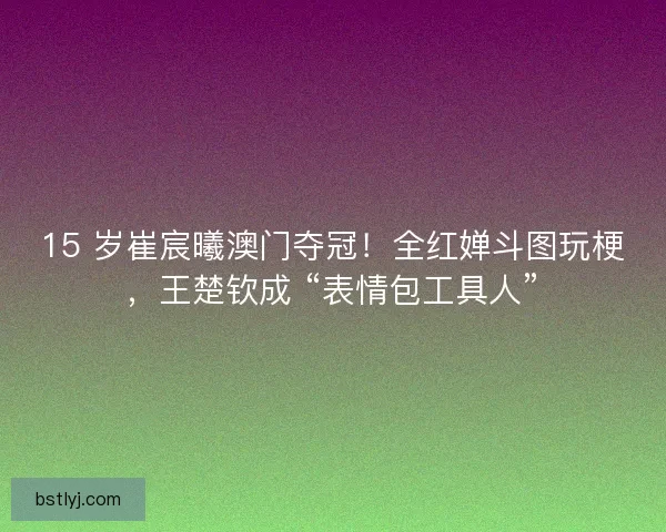 15 岁崔宸曦澳门夺冠！全红婵斗图玩梗，王楚钦成 “表情包工具人”