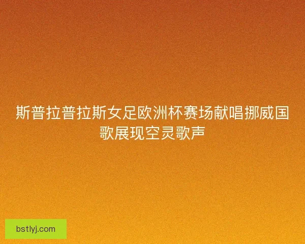 斯普拉普拉斯女足欧洲杯赛场献唱挪威国歌展现空灵歌声