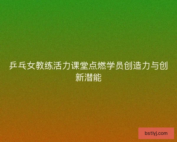 乒乓女教练活力课堂点燃学员创造力与创新潜能 乒乓女教练活力课堂点燃学员创造力与创新潜能