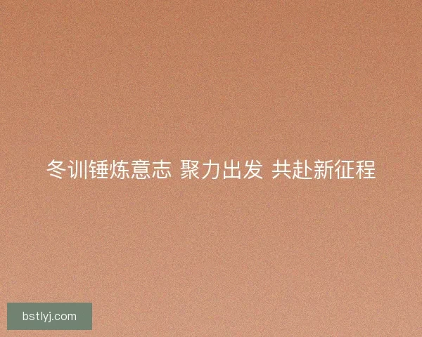 冬训锤炼意志 聚力出发 共赴新征程 冬训锤炼意志 聚力出发 共赴新征程