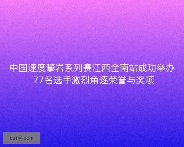 中国速度攀岩系列赛江西全南站成功举办 77名选手激烈角逐荣誉与奖项