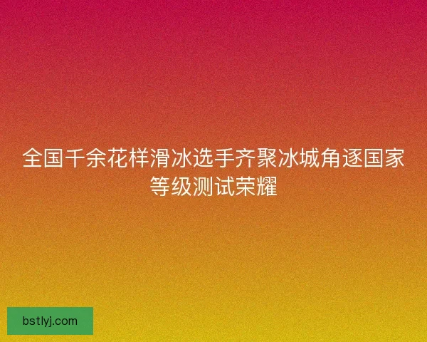 全国千余花样滑冰选手齐聚冰城角逐国家等级测试荣耀