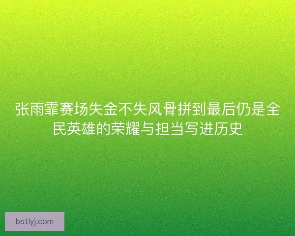 张雨霏赛场失金不失风骨拼到最后仍是全民英雄的荣耀与担当写进历史