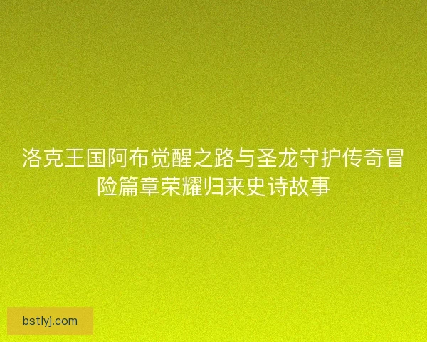 洛克王国阿布觉醒之路与圣龙守护传奇冒险篇章荣耀归来史诗故事