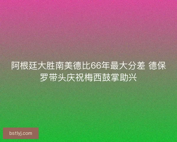 阿根廷大胜南美德比66年最大分差 德保罗带头庆祝梅西鼓掌助兴