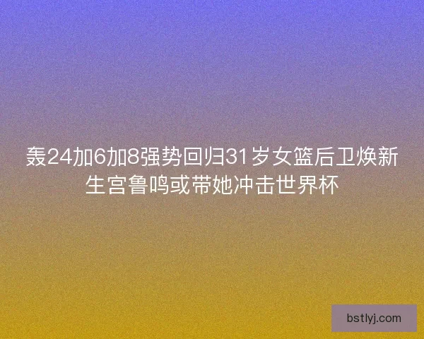 轰24加6加8强势回归31岁女篮后卫焕新生宫鲁鸣或带她冲击世界杯