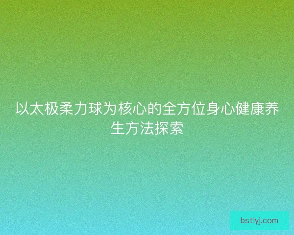以太极柔力球为核心的全方位身心健康养生方法探索 以太极柔力球为核心的全方位身心健康养生方法探索