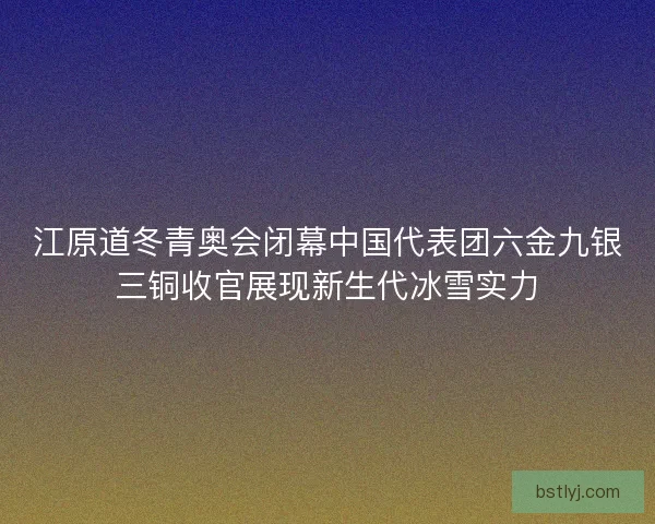 江原道冬青奥会闭幕中国代表团六金九银三铜收官展现新生代冰雪实力 江原道冬青奥会闭幕中国代表团六金九银三铜收官展现新生代冰雪实力