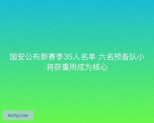 国安公布新赛季35人名单 六名预备队小将获重用成为核心