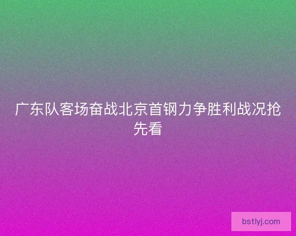 广东队客场奋战北京首钢力争胜利战况抢先看 广东队客场奋战北京首钢力争胜利战况抢先看
