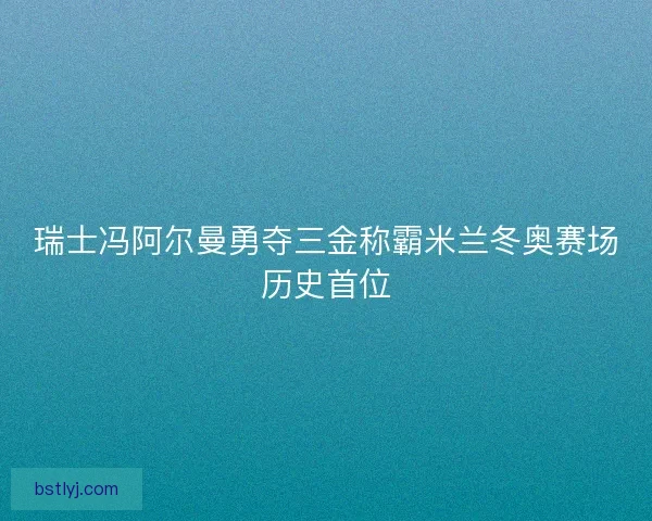 瑞士冯阿尔曼勇夺三金称霸米兰冬奥赛场历史首位