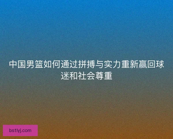 中国男篮如何通过拼搏与实力重新赢回球迷和社会尊重 中国男篮如何通过拼搏与实力重新赢回球迷和社会尊重