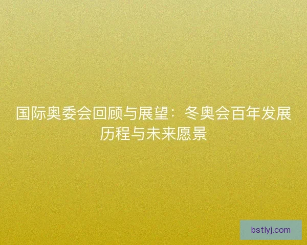 国际奥委会回顾与展望:冬奥会百年发展历程与未来愿景 国际奥委会回顾与展望:冬奥会百年发展历程与未来愿景