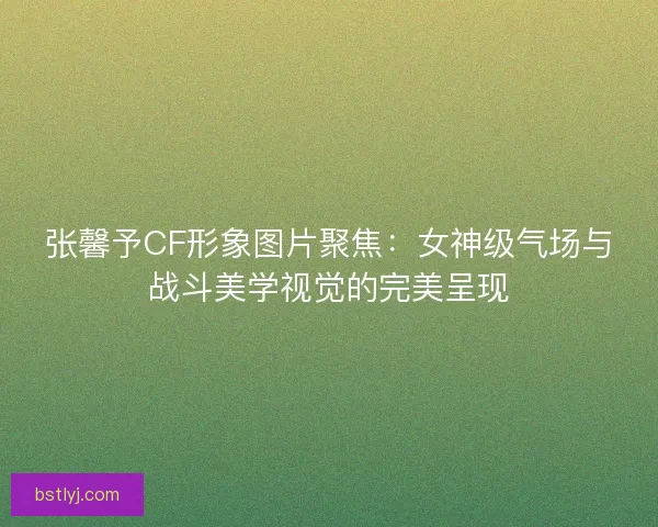张馨予CF形象图片聚焦:女神级气场与战斗美学视觉的完美呈现 张馨予CF形象图片聚焦:女神级气场与战斗美学视觉的完美呈现